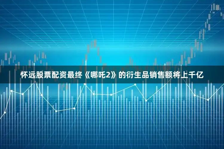 怀远股票配资最终《哪吒2》的衍生品销售额将上千亿