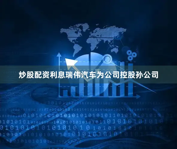 炒股配资利息瑞伟汽车为公司控股孙公司