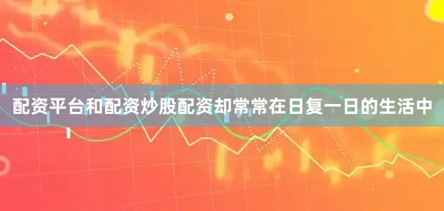 配资平台和配资炒股配资却常常在日复一日的生活中