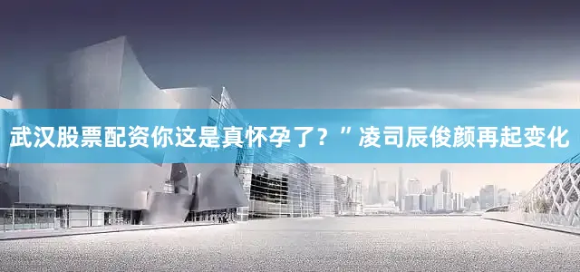 武汉股票配资你这是真怀孕了？”凌司辰俊颜再起变化