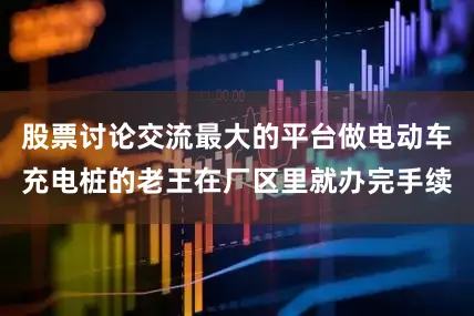 股票讨论交流最大的平台做电动车充电桩的老王在厂区里就办完手续