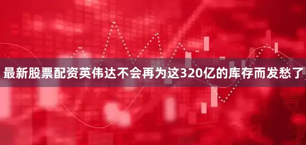最新股票配资英伟达不会再为这320亿的库存而发愁了