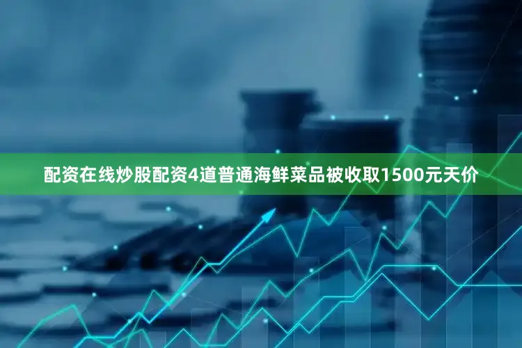 配资在线炒股配资4道普通海鲜菜品被收取1500元天价