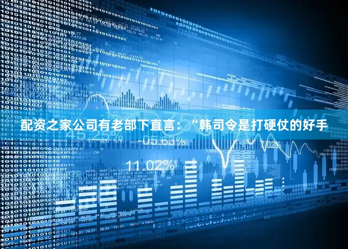 配资之家公司有老部下直言：“韩司令是打硬仗的好手
